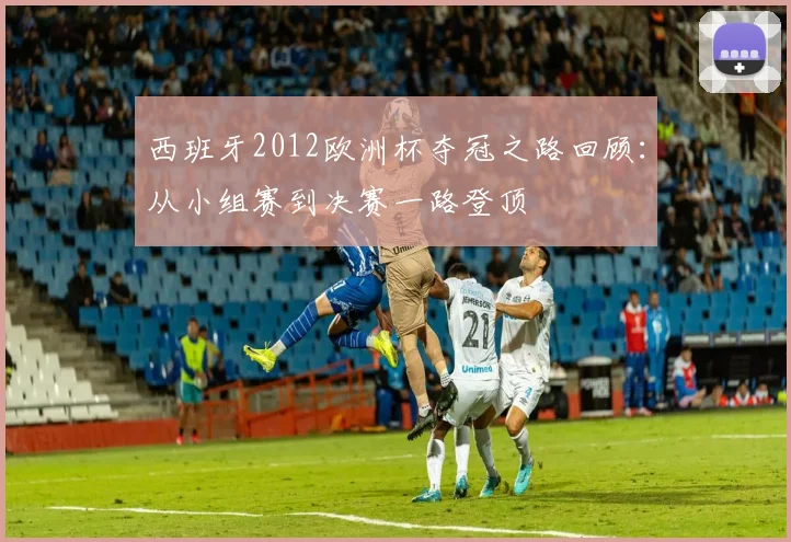 西班牙2012欧洲杯夺冠之路回顾:从小组赛到决赛一路登顶