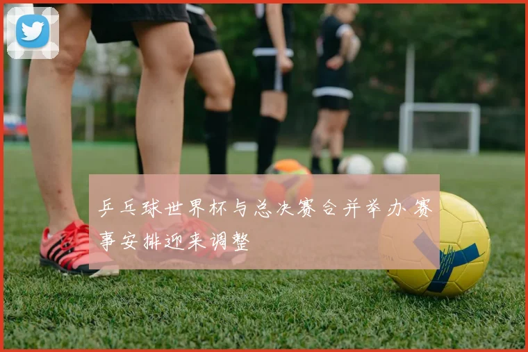乒乓球世界杯与总决赛合并举办 赛事安排迎来调整