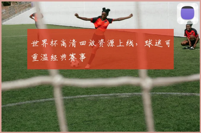 世界杯高清回放资源上线,球迷可重温经典赛事