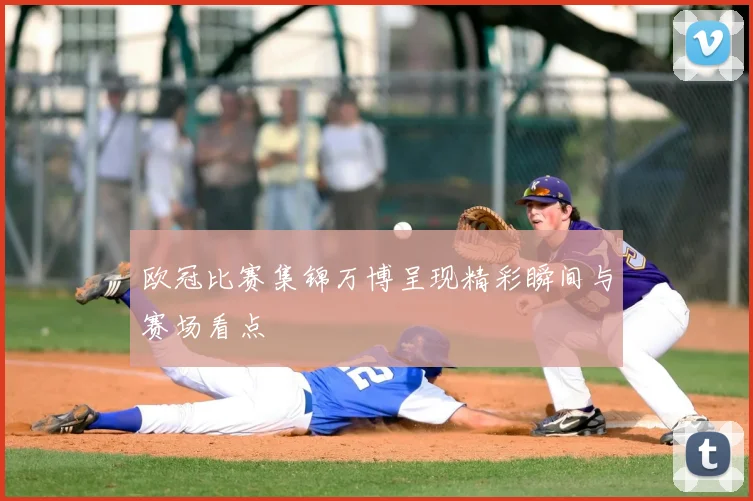 欧冠比赛集锦万博呈现精彩瞬间与赛场看点