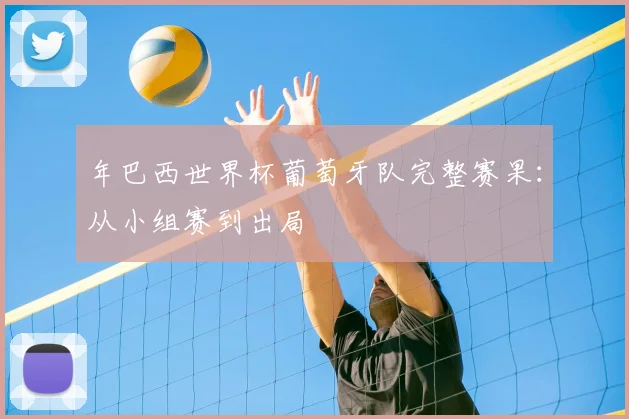 年巴西世界杯葡萄牙队完整赛果:从小组赛到出局