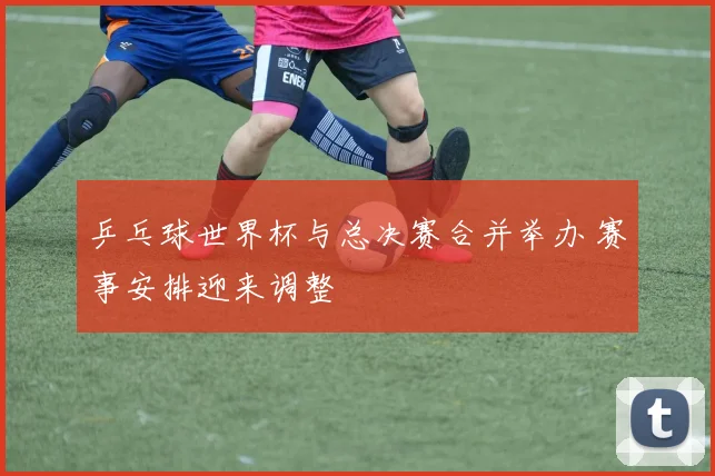 乒乓球世界杯与总决赛合并举办 赛事安排迎来调整