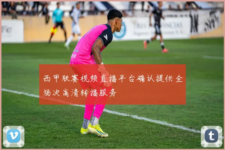 西甲联赛视频直播平台确认提供全场次高清转播服务