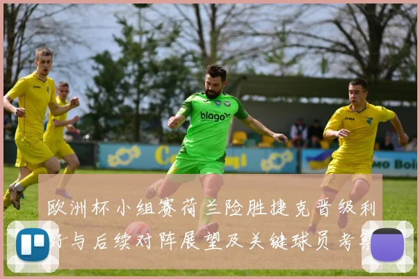 欧洲杯小组赛荷兰险胜捷克晋级利好与后续对阵展望及关键球员考察