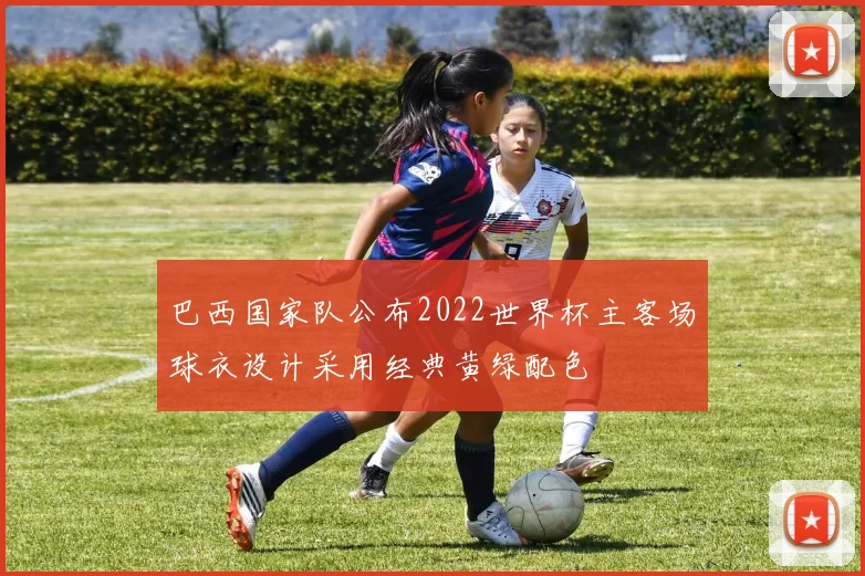 巴西国家队公布2022世界杯主客场球衣设计采用经典黄绿配色