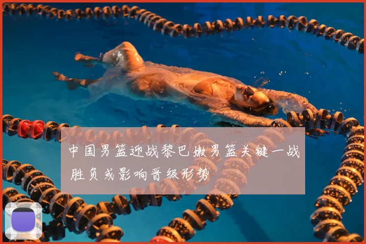 中国男篮迎战黎巴嫩男篮关键一战 胜负或影响晋级形势