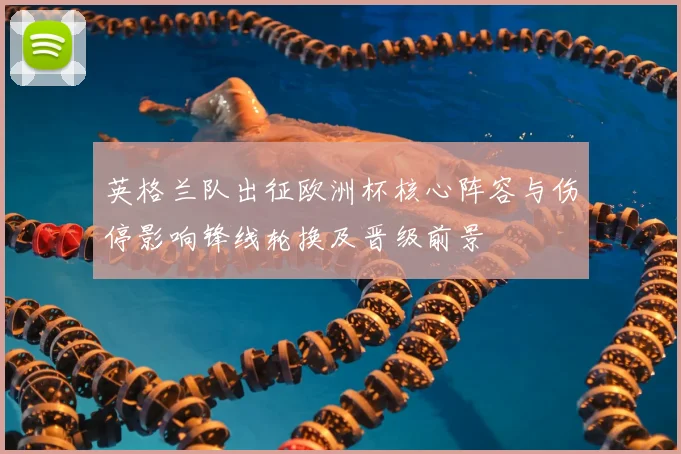 英格兰队出征欧洲杯核心阵容与伤停影响锋线轮换及晋级前景