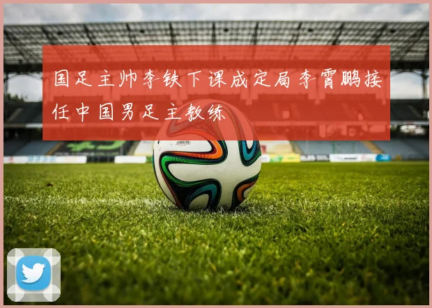 国足主帅李铁下课成定局李霄鹏接任中国男足主教练