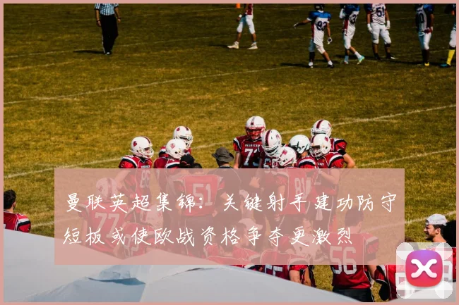 曼联英超集锦：关键射手建功防守短板或使欧战资格争夺更激烈