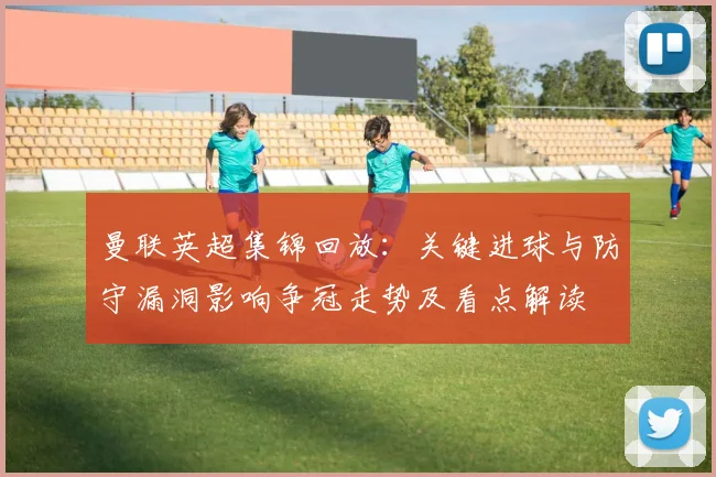 曼联英超集锦回放：关键进球与防守漏洞影响争冠走势及看点解读