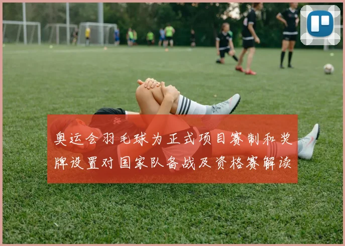 奥运会羽毛球为正式项目赛制和奖牌设置对国家队备战及资格赛解读