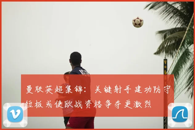 曼联英超集锦:关键射手建功防守短板或使欧战资格争夺更激烈