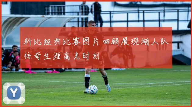 科比经典比赛图片回顾展现湖人队传奇生涯高光时刻