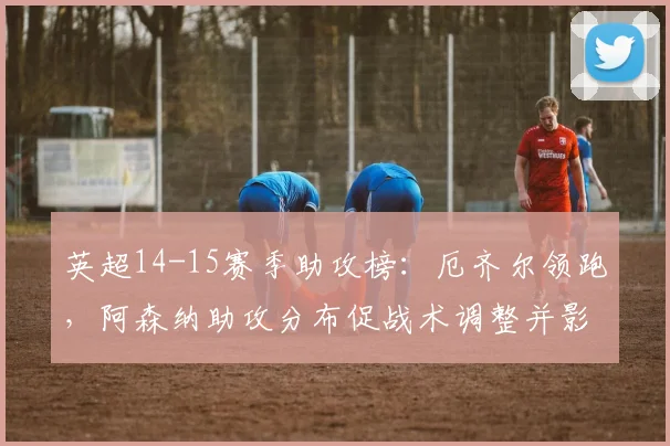 英超14-15赛季助攻榜：厄齐尔领跑，阿森纳助攻分布促战术调整并影响转会取向