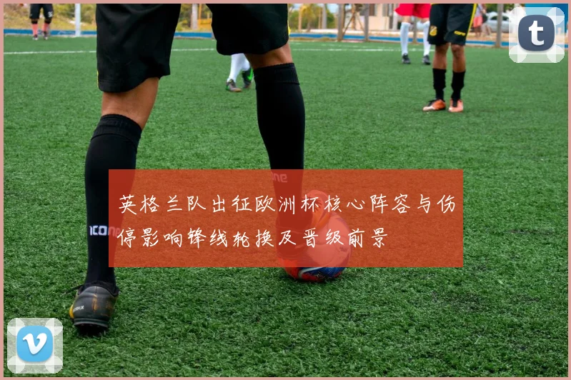 英格兰队出征欧洲杯核心阵容与伤停影响锋线轮换及晋级前景