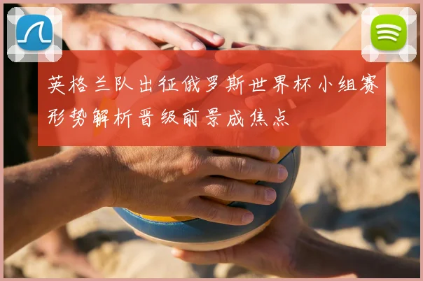 英格兰队出征俄罗斯世界杯小组赛形势解析晋级前景成焦点