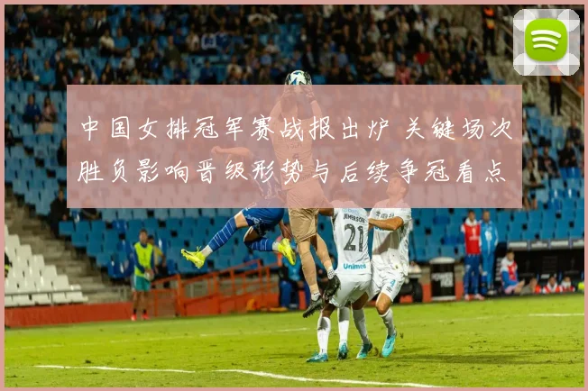 中国女排冠军赛战报出炉 关键场次胜负影响晋级形势与后续争冠看点