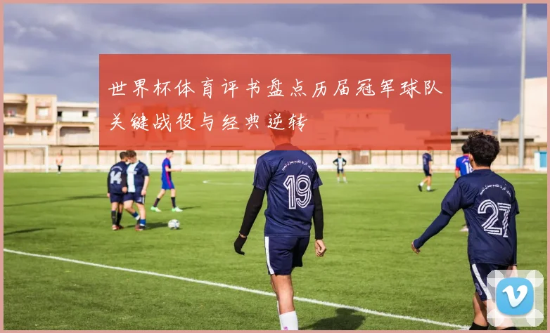 世界杯体育评书盘点历届冠军球队关键战役与经典逆转