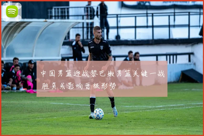 中国男篮迎战黎巴嫩男篮关键一战 胜负或影响晋级形势