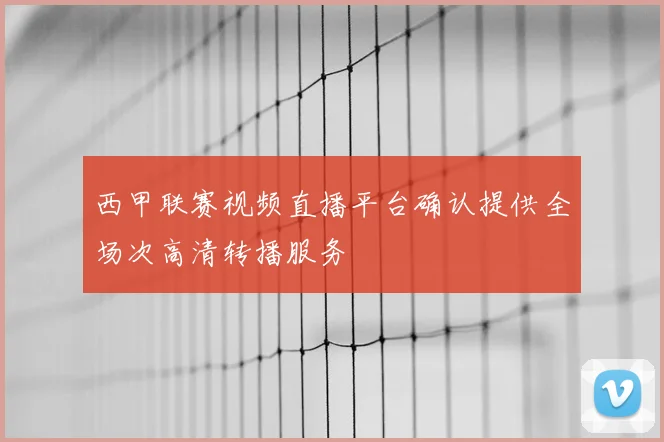 西甲联赛视频直播平台确认提供全场次高清转播服务