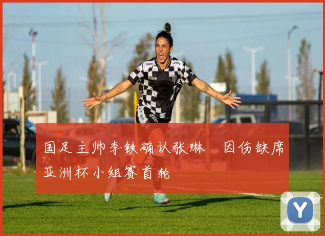 国足主帅李铁确认张琳芃因伤缺席亚洲杯小组赛首轮