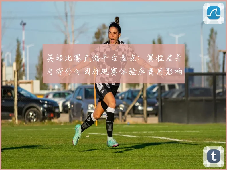 英超比赛直播平台盘点：赛程差异与海外订阅对观赛体验和费用影响