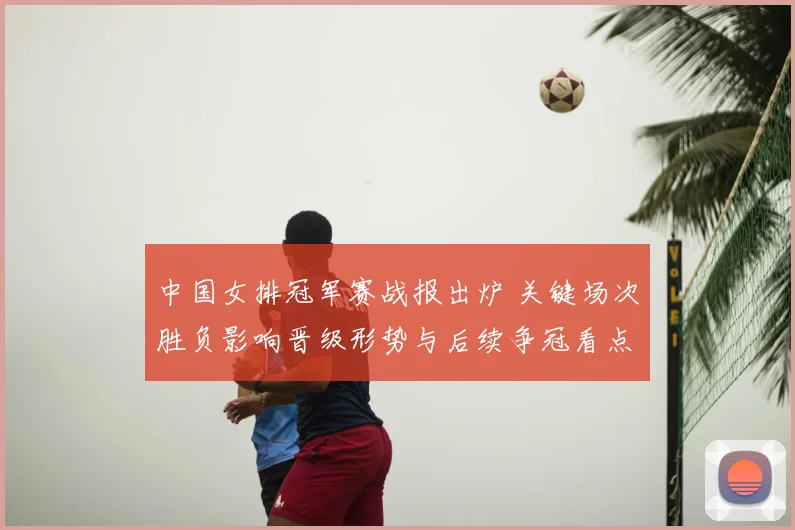 中国女排冠军赛战报出炉 关键场次胜负影响晋级形势与后续争冠看点