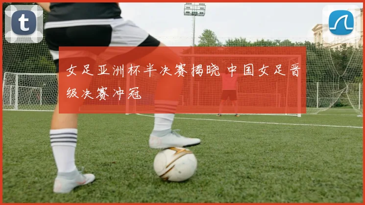 女足亚洲杯半决赛揭晓 中国女足晋级决赛冲冠