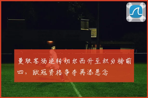 曼联客场逆转切尔西升至积分榜前四，欧冠资格争夺再添悬念